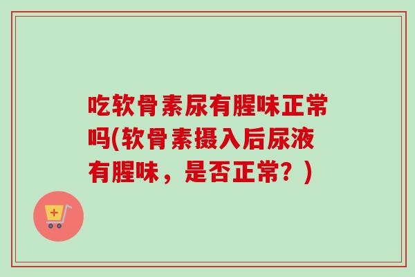 吃软骨素尿有腥味正常吗(软骨素摄入后尿液有腥味，是否正常？)
