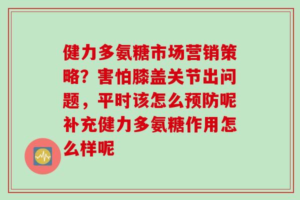 健力多氨糖市场营销策略？害怕膝盖关节出问题，平时该怎么预防呢补充健力多氨糖作用怎么样呢