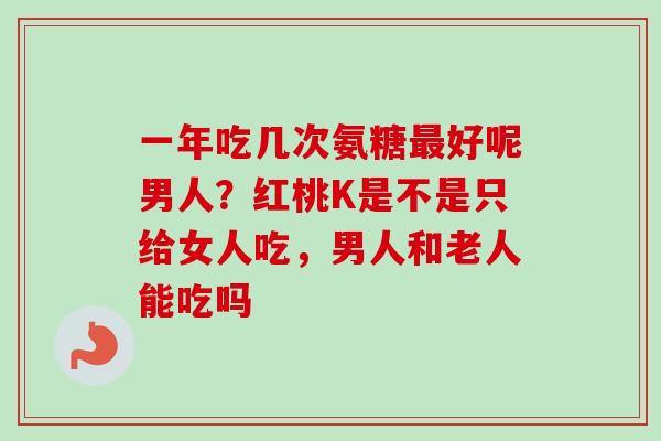 一年吃几次氨糖最好呢男人？红桃K是不是只给女人吃，男人和老人能吃吗