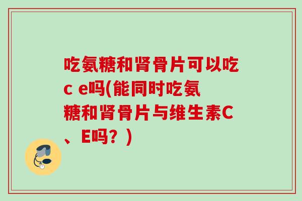 吃氨糖和肾骨片可以吃c e吗(能同时吃氨糖和肾骨片与维生素C、E吗？)