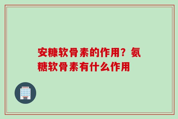 安糠软骨素的作用?氨糖软骨素有什么作用 安糠软骨素的作用?氨糖软骨素有什么作用