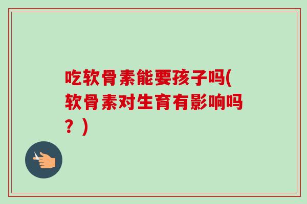 吃软骨素能要孩子吗(软骨素对生育有影响吗？)