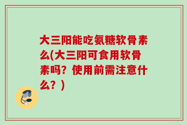 大三阳能吃氨糖软骨素么(大三阳可食用软骨素吗？使用前需注意什么？)