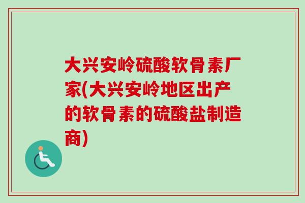 大兴安岭硫酸软骨素厂家(大兴安岭地区出产的软骨素的硫酸盐制造商)