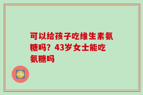 可以给孩子吃维生素氨糖吗？43岁女士能吃氨糖吗