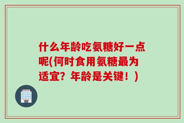 什么年龄吃氨糖好一点呢(何时食用氨糖最为适宜？年龄是关键！)