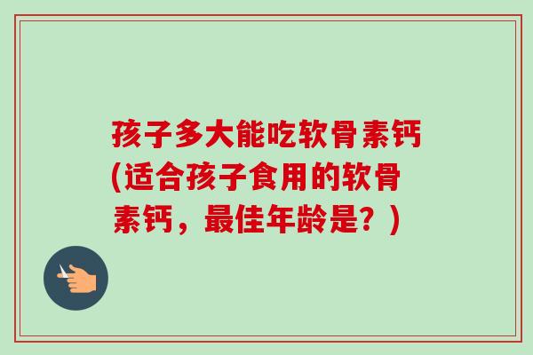 孩子多大能吃软骨素钙(适合孩子食用的软骨素钙，最佳年龄是？)