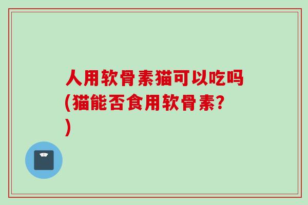 人用软骨素猫可以吃吗(猫能否食用软骨素？)