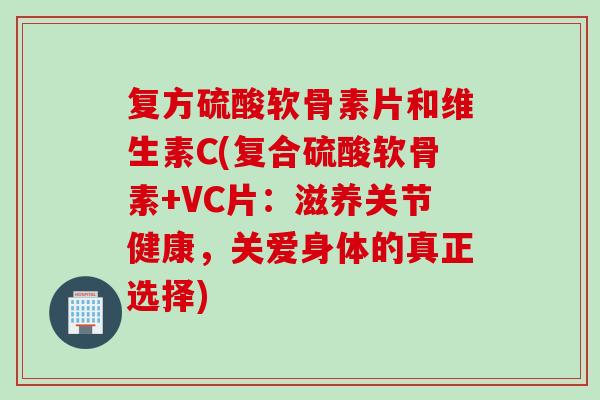 复方硫酸软骨素片和维生素C(复合硫酸软骨素+VC片：滋养关节健康，关爱身体的真正选择)