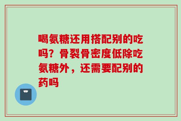 喝氨糖还用搭配别的吃吗？骨裂骨密度低除吃氨糖外，还需要配别的药吗