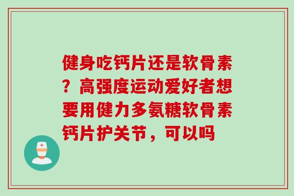 健身吃钙片还是软骨素？高强度运动爱好者想要用健力多氨糖软骨素钙片护关节，可以吗