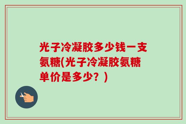 光子冷凝胶多少钱一支氨糖(光子冷凝胶氨糖单价是多少？)