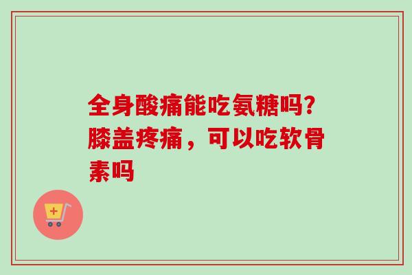 全身酸痛能吃氨糖吗？膝盖疼痛，可以吃软骨素吗