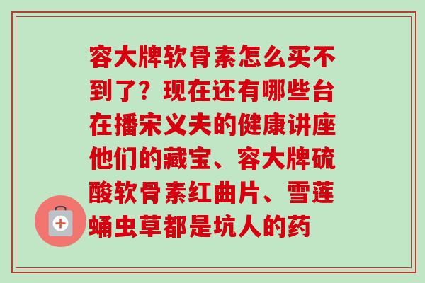 容大牌软骨素怎么买不到了？现在还有哪些台在播宋义夫的健康讲座他们的藏宝、容大牌硫酸软骨素红曲片、雪莲蛹虫草都是坑人的药