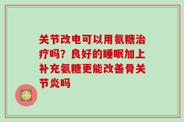 关节改电可以用氨糖治疗吗？良好的睡眠加上补充氨糖更能改善骨关节炎吗