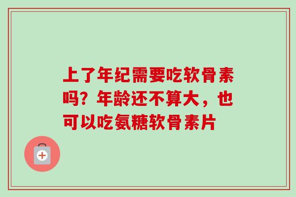 上了年纪需要吃软骨素吗？年龄还不算大，也可以吃氨糖软骨素片