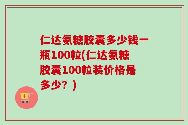 仁达氨糖胶囊多少钱一瓶100粒(仁达氨糖胶囊100粒装价格是多少？)