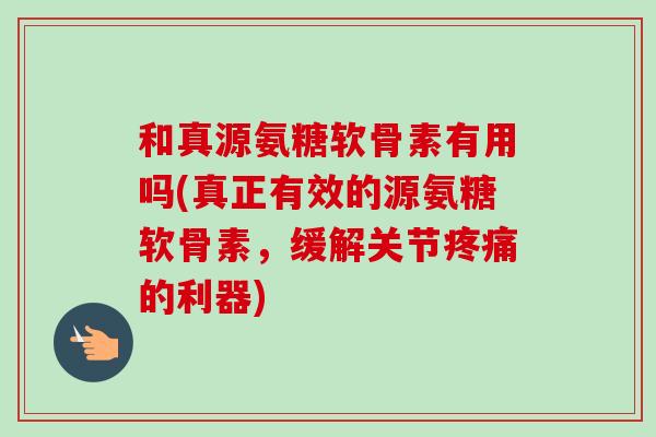 和真源氨糖软骨素有用吗(真正有效的源氨糖软骨素，缓解关节的利器)