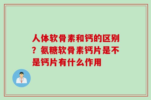人体软骨素和钙的区别？氨糖软骨素钙片是不是钙片有什么作用