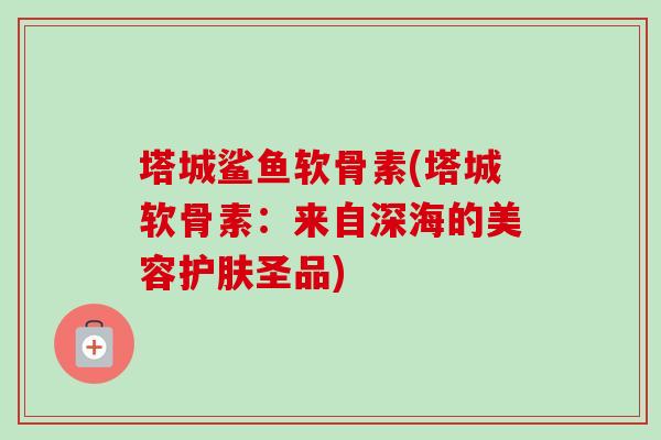 塔城鲨鱼软骨素(塔城软骨素：来自深海的美容护肤圣品)