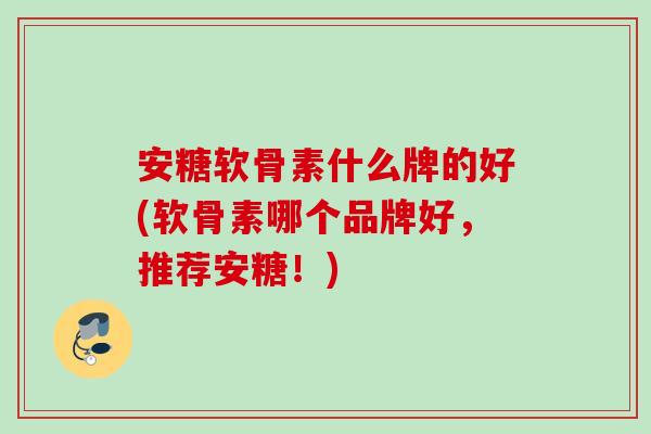 安糖软骨素什么牌的好(软骨素哪个品牌好，推荐安糖！)