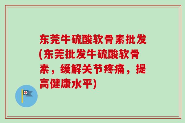 东莞牛硫酸软骨素批发(东莞批发牛硫酸软骨素，缓解关节疼痛，提高健康水平)