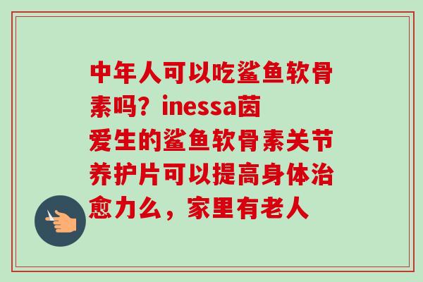 中年人可以吃鲨鱼软骨素吗？inessa茵爱生的鲨鱼软骨素关节养护片可以提高身体治愈力么，家里有老人