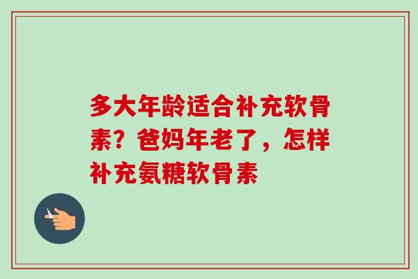 多大年龄适合补充软骨素？爸妈年老了，怎样补充氨糖软骨素