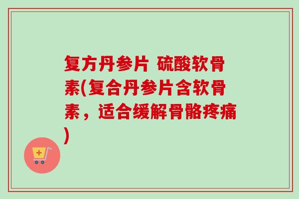 复方丹参片 硫酸软骨素(复合丹参片含软骨素，适合缓解骨骼疼痛)