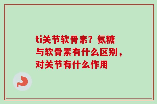 ti关节软骨素？氨糖与软骨素有什么区别，对关节有什么作用