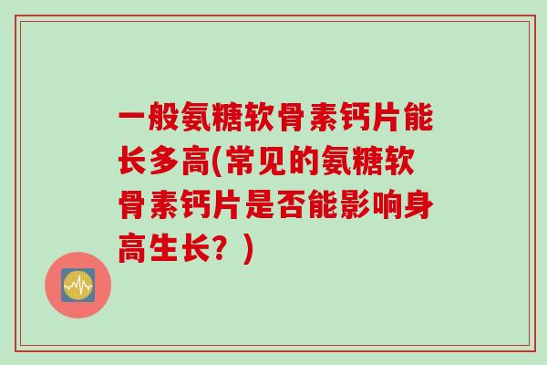 一般氨糖软骨素钙片能长多高(常见的氨糖软骨素钙片是否能影响身高生长？)