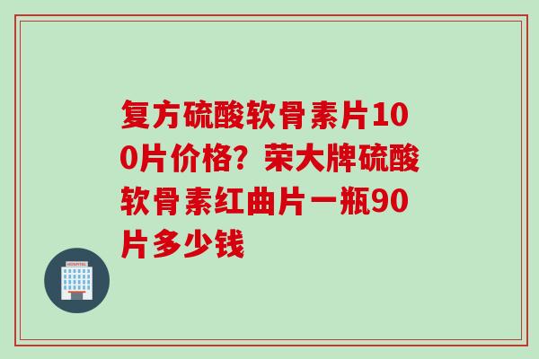 复方硫酸软骨素片100片价格？荣大牌硫酸软骨素红曲片一瓶90片多少钱