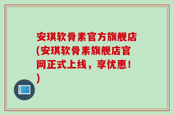 安琪软骨素官方旗舰店(安琪软骨素旗舰店官网正式上线，享优惠！)