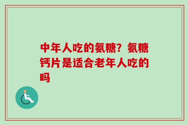 中年人吃的氨糖？氨糖钙片是适合老年人吃的吗