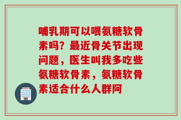 哺乳期可以喂氨糖软骨素吗？最近骨关节出现问题，医生叫我多吃些氨糖软骨素，氨糖软骨素适合什么人群阿
