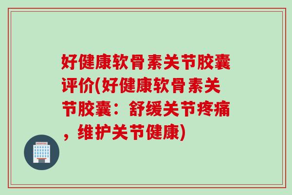 好健康软骨素关节胶囊评价(好健康软骨素关节胶囊：舒缓关节疼痛，维护关节健康)
