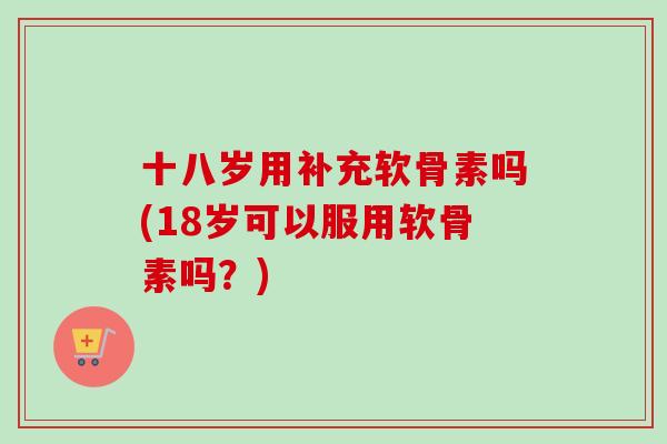 十八岁用补充软骨素吗(18岁可以服用软骨素吗？)