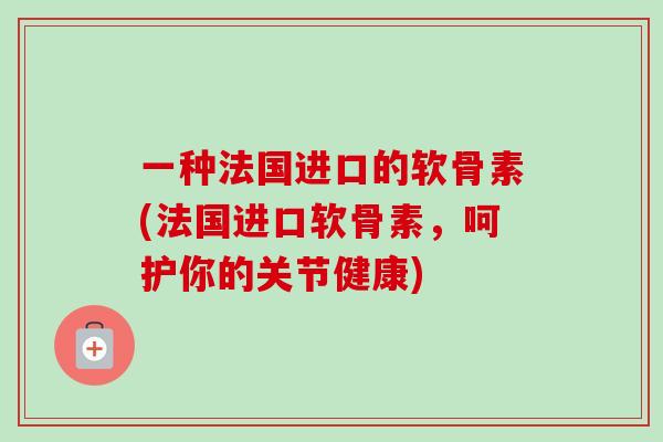 一种法国进口的软骨素(法国进口软骨素，呵护你的关节健康)