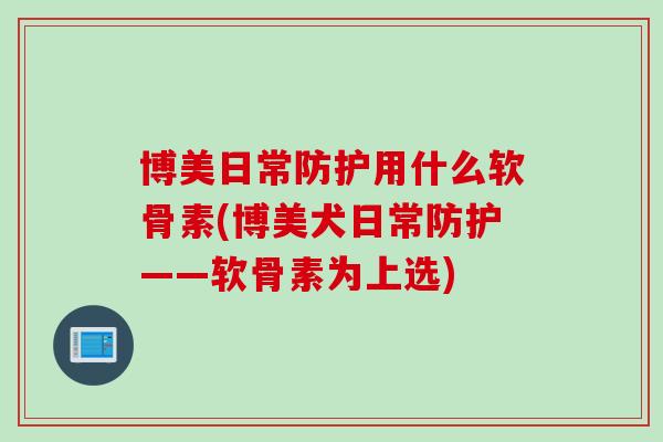 博美日常防护用什么软骨素(博美犬日常防护——软骨素为上选)