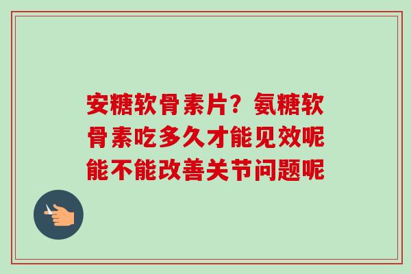 安糖软骨素片？氨糖软骨素吃多久才能见效呢能不能改善关节问题呢