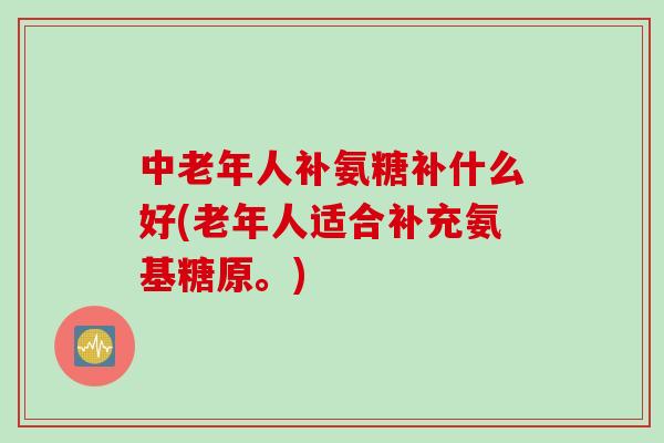 中老年人补氨糖补什么好(老年人适合补充氨基糖原。)