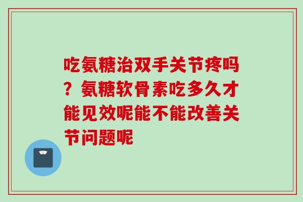 吃氨糖治双手关节疼吗？氨糖软骨素吃多久才能见效呢能不能改善关节问题呢