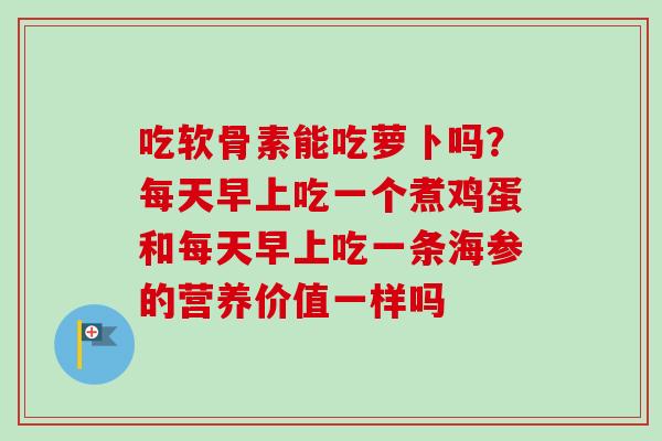 吃软骨素能吃萝卜吗？每天早上吃一个煮鸡蛋和每天早上吃一条海参的营养价值一样吗