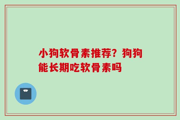 小狗软骨素推荐？狗狗能长期吃软骨素吗