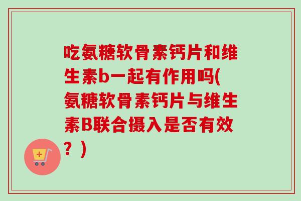 吃氨糖软骨素钙片和维生素b一起有作用吗(氨糖软骨素钙片与维生素B联合摄入是否有效？)