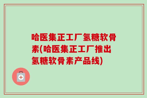 哈医集正工厂氢糖软骨素(哈医集正工厂推出氢糖软骨素产品线)