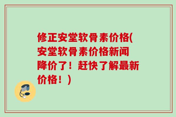 修正安堂软骨素价格(安堂软骨素价格新闻 降价了！赶快了解最新价格！)