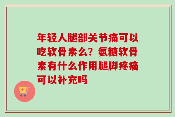 年轻人腿部关节痛可以吃软骨素么？氨糖软骨素有什么作用腿脚疼痛可以补充吗