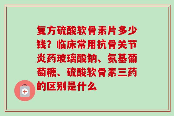 复方硫酸软骨素片多少钱？临床常用抗骨关节炎药玻璃酸钠、氨基葡萄糖、硫酸软骨素三药的区别是什么