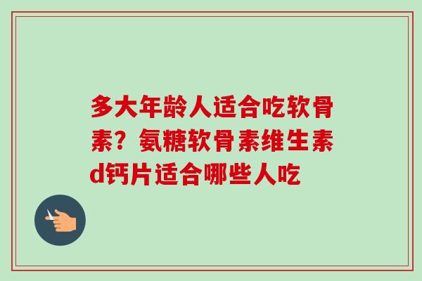 多大年龄人适合吃软骨素？氨糖软骨素维生素d钙片适合哪些人吃